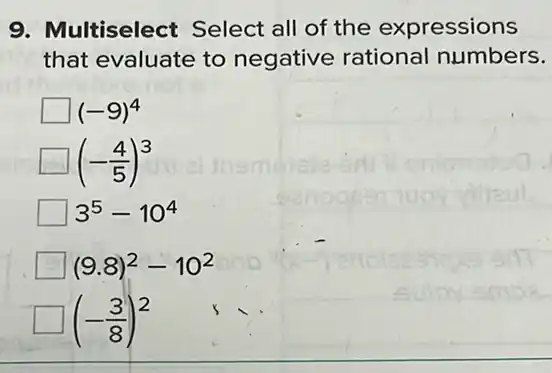 9. Multiselect Select all of the expressions
that evaluate to negative rational numbers.
(-9)^4
(-(4)/(5))^3
3^5-10^4
(9.8)^2-10^2
(-(3)/(8))^2