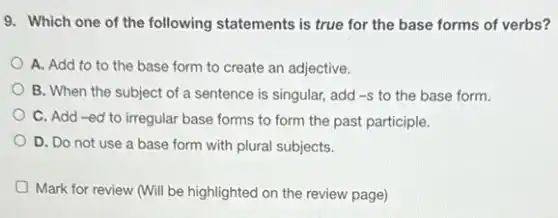 9. Which one of the following statements is true for the base forms of verbs?
A. Add to to the base form to create an adjective.
B. When the subject of a sentence is singular, add -S to the base form.
C. Add-ed to irregular base forms to form the past participle.
D. Do not use a base form with plural subjects.
Mark for review (Will be highlighted on the review page)