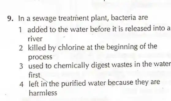 9. In a sewage treatment plant,bacteria are
1 added to the water before it is released into a
river
2 killed by chlorine at the beginning of the
process
3 used to chemically digest wastes in the water
first
4 left in the purified water because they are
harmless