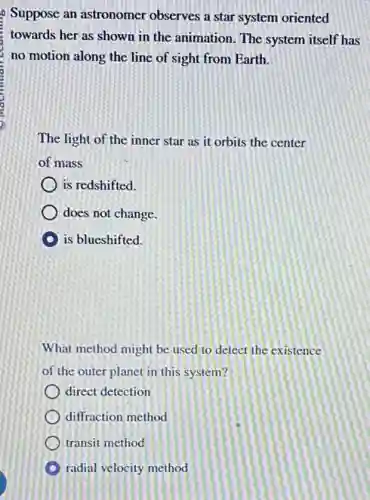 9 Suppose an astronomer observes a star system oriented
towards her as shown in the animation. The system itself has
no motion along the line of sight from Earth.
The light of the inner star as it orbits the center
of mass
is redshifted.
does not change.
is blueshifted.
What method might be used to detect the existence
of the outer planet in this system?
direct detection
diffraction method
transit method
radial velocity method