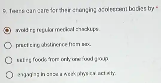 9. Teens can care for their changing adolescent bodies by
avoiding regular medical checkups.
practicing abstinence from sex.
eating foods from only one food group.
engaging in once a week physical activity.