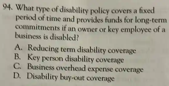 94. What type of disability policy covers a fixed
period of time and provides funds for long-term
commitments if an owner or key employee of a
business is disabled?
A. Reducing term disability coverage
B. Key person disability coverage
C. Business overhead expense coverage
D. Disability buy-out coverage