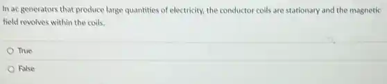 In ac generators that produce large quantities of electricity, the conductor coils are stationary and the magnetic
field revolves within the coils.
True
False