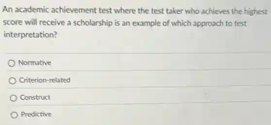 An academic achievement test where the test taker who achieves the highest
score will receive a scholarship is an example of which approach to test
interpretation?
Normative
Criterion-related
Construct
Predictive