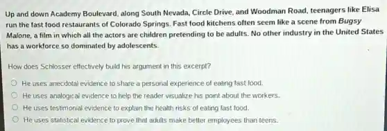 Up and down Academy Boulevard, along South Nevada, Circle Drive, and Woodman Road teenagers like Elisa
run the fast food restaurants of Colorado Springs. Fast food kitchens often seem like a scene from Bugsy
Malone, a film in which all the actors are children pretending to be adults. No other industry in the United States
has a workforce so dominated by adolescents.
How does Schlosser effectively build his argument in this excerpt?
He uses anecdotal evidence to share a personal experience of eating fast food.
He uses analogical evidence to help the reader visualize his point about the workers.
He uses testimonial evidence to explain the health risks of eating fast food.
He uses statistical evidence to prove that adults make better employees than teens.