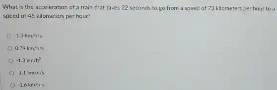 What is the acceleration of a train that takes 22 seconds to go from a speed of 73 kilometers per hour to a
speed of 45 kilometers per hour?
-1.3km/h/s
0.79km/h/s
-1.3km/h^2
-1.1km/h/s
-1.6km/hs