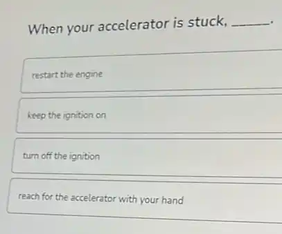When your accelerator is stuck,
__
restart the engine
keep the ignition on
turn off the ignition
reach for the accelerator with your hand