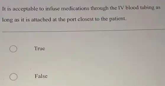 It is acceptable to infuse medications through the IV blood tubing as
long as it is attached at the port closest to the patient.
True
False