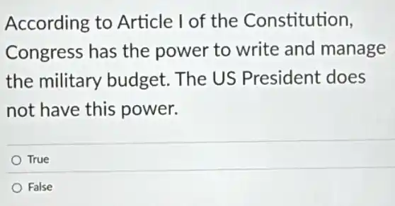According to Article I of the Constitution,
Congress has the power to write and manage
the military budget. The US President does
not have this power.
True
False