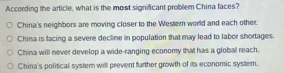 According the article, what is the most significant problem China faces?
China's neighbors are moving closer to the Western world and each other.
China is facing a severe decline in population that may lead to labol shortages.
China will never develop a wide-ranging y economy that has a global reach.
China's political system will prevent further growth of its economic system.