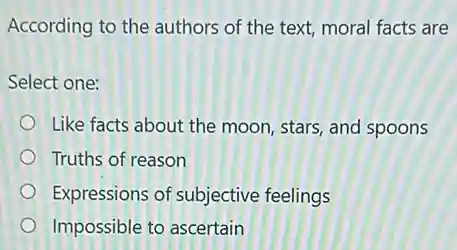 According to the authors of the text, moral facts are
Select one:
Like facts about the moon, stars, and spoons
Truths of reason
Expressions of subjective feelings
Impossible to ascertain