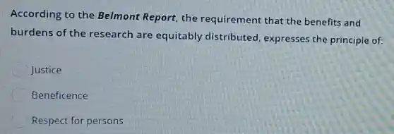 According to the Belmont Report, the requirement that the benefits and
burdens of the research are equitably distributed expresses the principle of:
Justice
Beneficence
Respect for persons