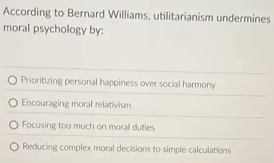 According to Bernard Williams utilitarianism undermines
moral psychology by:
Prioritizing personal happiness over socia harmony
Encouraging moral relativism
Focusing too much or moral duties
Reducing complex moral decisions to simple calculations