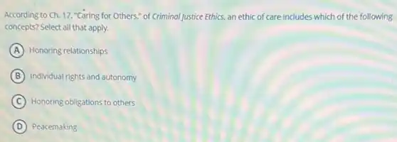 According to Ch. 17 "Caring for Others," of Criminal Justice Ethics, an ethic of care includes which of the following
concepts? Select all that apply.
A Honoring relationships
B Individual rights and autonomy
C Honoring obligations to others
D Peacemaking