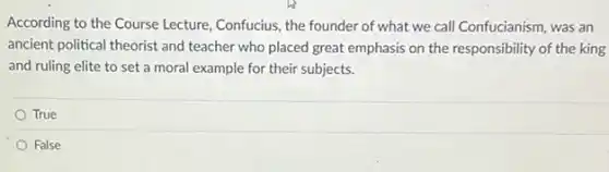 According to the Course Lecture, Confucius, the founder of what we call Confucianism, was an
ancient political theorist and teacher who placed great emphasis on the responsibility of the king
and ruling elite to set a moral example for their subjects.
True
False