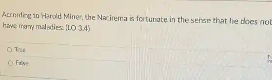 According to Harold Miner the Nacirema is fortunate in the sense that he does not
have many maladies: (LO 3.4)
True
False