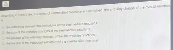 According to Hess's law,if a series of intermediate reactions are combined, the enthalpy change of the overall reaction
is
the difference between the enthalpies of the intermediate reactions.
the sum of the enthalpy changes of the intermediate reactions.
the product of the enthalpy changes of the intermediate reactions.
the fraction of the individual enthalpies of the intermediate reactions.