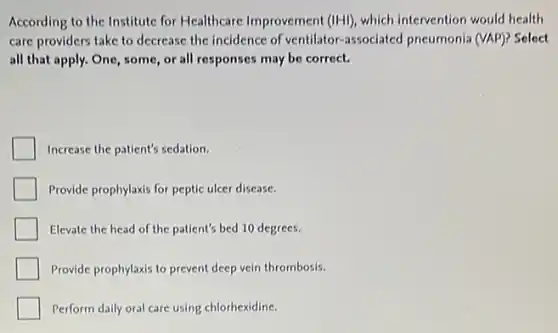 According to the Institute for Healthcare Improvement (IHI) which intervention would health
care providers take to decrease the incidence of ventilator-associated pneumonia (VAP)? Select
all that apply. One some, or all responses may be correct.
Increase the patient's sedation.
Provide prophylaxis for peptic ulcer disease.
Elevate the head of the patient's bed 10 degrees.
Provide prophylaxis to prevent deep vein thrombosis.
Perform daily oral care using chlorhexidine.