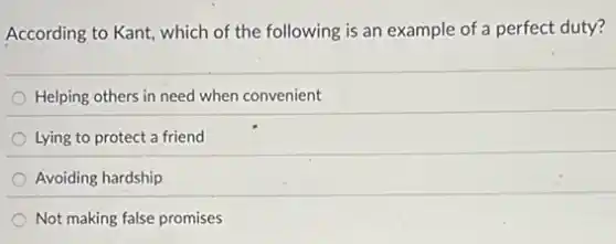 According to Kant, which of the following is an example of a perfect duty?
Helping others in need when convenient
Lying to protect a friend
Avoiding hardship
Not making false promises