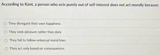 According to Kant, a person who acts purely out of self-interest does not act morally because:
They disregard their own happiness
They seek pleasure rather than duty
They fail to follow universal moral laws
They act only based on consequences