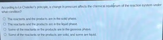 According to Le Chateller's principle a change in pressure affects the chemical equilibrium of the reaction system under
what condition?
The reactants and the products are in the solid phase.
The reactants and the products are in the liquid phase.
Some of the reactants or the products are in the gaseous phase.
Some of the reactants or the products are solid, and some are liquid.