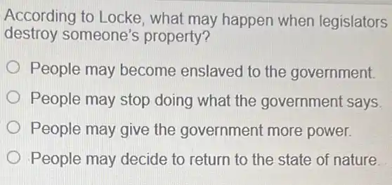 According to Locke , what may happen when legislators
destroy someone's property?
People may become enslaved to the government.
People may stop doing what the government says.
People may give the government more power.
People may decide to return to the state of nature