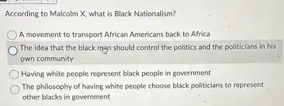 According to Malcolm X what is Black Nationalism?
A movement to transport African Americans back to Africa
The idea that the black man should control the politics and the politicians in his
own community
Having white people represent black people in government
The philosophy of having white people choose black politicians to represent
other blacks in government