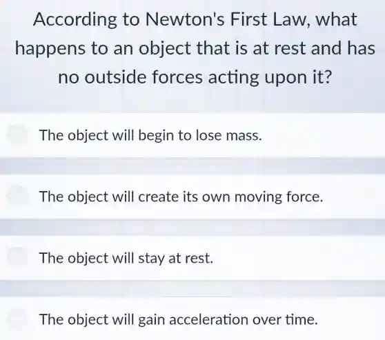 According to Newton's First Law.what
happens to an object that is at rest and has
no outside forces acting upon it?
The object will begin to lose mass.
The object will create its own moving force.
The object will stay at rest.
The object will gain acceleration over time.