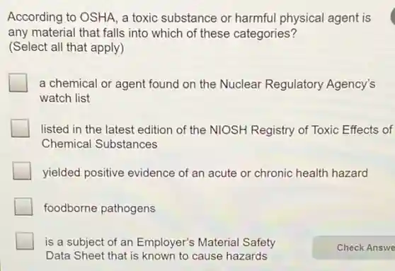 According to OSHA, a toxic substance or harmful physical agent is
any material that falls into which of these categories?
(Select all that apply)
a chemical or agent found on the Nuclear Regulatory Agency's
watch list
listed in the latest edition of the NIOSH Registry of Toxic Effects of
Chemical Substances
yielded positive evidence of an acute or chronic health hazard
foodborne pathogens
is a subject of an Employer's Material Safety
Data Sheet that is known to cause hazards