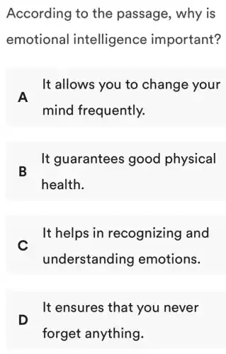 According to the passage , why is
emotional intelligence important?
A
It allows you to change your
mind frequently.
B
It guarantees good physical
health.
c
It helps in recognizing I and
understanding emotions.
D
It ensures that you never
forget anything.