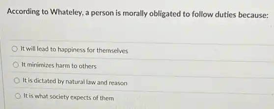 According to Whateley, a person is morally obligated to follow duties because:
It will lead to happiness for themselves
It minimizes harm to others
It is dictated by natural law and reason
It is what society expects of them