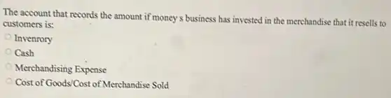 The account that records the amount if money s business has invested in the merchandise that it resells to
customers is:
Invenrory
Cash
Merchandising Expense
Cost of Goods/Cost of Merchandise Sold