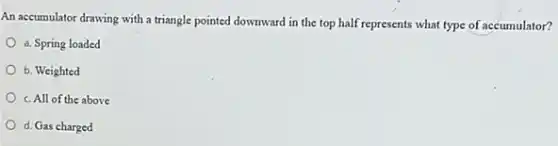 An accumulator drawing with a triangle pointed downward in the top half represents what type of accumulator?
a. Spring loaded
b. Weighted
c. All of the above
d. Gas charged