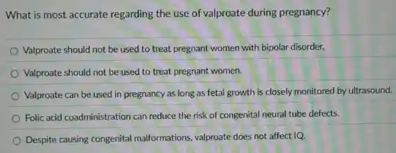What is most accurate regarding the use of valproate during pregnancy?
Valproate should not be used to treat pregnant women with bipolar disorder.
Valproate should not be used to treat pregnant women.
Valproate can be used in pregnancy as long as fetal growth is closely monitored by ultrasound.
Folic acid coadministration can reduce the risk of congenital neural tube defects.
Despite causing congenital malformations valproate does not affect IQ.