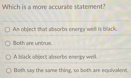 Which is a more accurate statement?
An object that absorbs energy wel is black.
Both are untrue.
A black object absorbs energy well.
Both say the same thing, so both are equivalent.