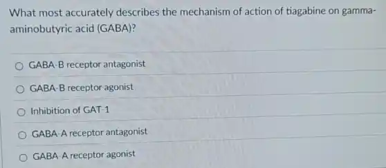 What most accurately describes the mechanism of action of tiagabine on gamma-
aminobutyric acid (GABA)?
GABA-B receptor antagonist
GABA-B receptor agonist
Inhibition of GAT-1
GABA-A receptor antagonist
GABA-A receptor agonist