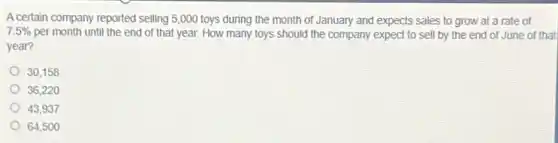 Acertain company reported selling 5,000 toys during the month of January and expects sales to grow at a rate of
7.5% per month until the end of that year. How many toys should the company expect to sell by the end of June of that
year?
30,158
36,220
43,937
64,500