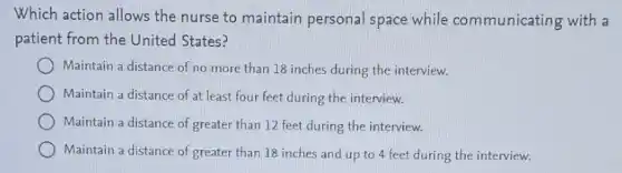 Which action allows the nurse to maintain personal space while communicating with a
patient from the United States?
Maintain a distance of no more than 18 inches during the interview.
Maintain a distance of at least four feet during the interview.
Maintain a distance of greater than 12 feet during the interview.
Maintain a distance of greater than 18 inches and up to 4 feet during the interview.