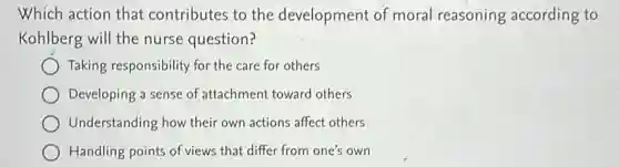 Which action that contributes to the development of moral reasoning according to
Kohlberg will the nurse question?
Taking responsibility for the care for others
Developing a sense of attachment toward others
Understanding how their own actions affect others
Handling points of views that differ from one's own