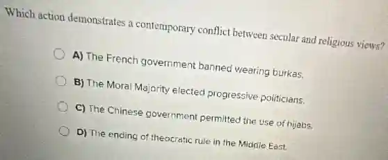 Which action demonstrates a contemporary conflict between secular and religious views?
A) The French government banned wearing burkas.
B) The Moral Majority elected progressive politicians.
C) The Chinese government permitted the use of hijabs.
D) The ending of theocratic rule in the Middle East.