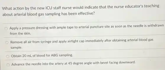 What action by the new ICU staff nurse would indicate that the nurse educator's teaching
about arterial blood gas sampling has been effective?
Apply a pressure dressing with ample tape to arterial puncture site as soon as the needle is withdrawn
from the skin.
Remove all air from syringe and apply airtight cap immediately after obtaining arterial blood gas
sample.
Obtain 20 mL of blood for ABG sampling.
Advance the needle into the artery at 45 degree angle with bevel facing downward.