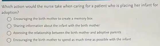 Which action would the nurse take when caring for a patient who is placing her infant for
adoption?
Encouraging the birth mother to create a memory box
Sharing information about the infant with the birth mother
Assessing the relationship between the birth mother and adoptive parents
Encouraging the birth mother to spend as much time as possible with the infant