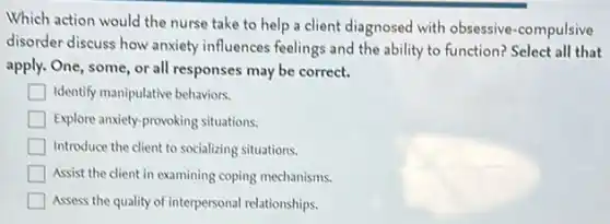 Which action would the nurse take to help a client diagnosed with obsessive-compulsive
disorder discuss how anxiety influences feelings and the ability to function? Select all that
apply. One, some, or all responses may be correct.
square  Identify manipulative behaviors.
Explore anxiety-provoking situations.
Introduce the client to socializing situations.
Assist the client in examining coping mechanisms.
Assess the quality of interpersonal relationships.