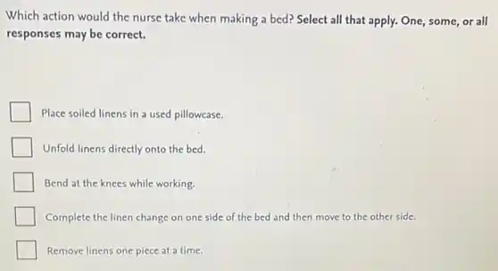 Which action would the nurse take when making a bed? Select all that apply. One, some or all
responses may be correct.
Place soiled linens in a used pillowcase.
Unfold linens directly onto the bed.
Bend at the knees while working.
Complete the linen change on one side of the bed and then move to the other side.
Remove linens one piece at a time.
