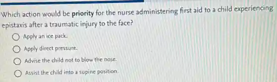 Which action would be priority for the nurse administering first aid to a child experiencing
epistaxis after a traumatic injury to the face?
Apply an ice pack.
Apply direct pressure.
Advise the child not to blow the nose.
Assist the child into a supine position.