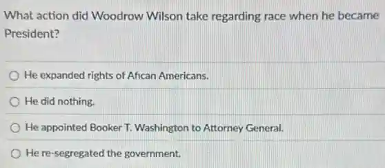 What action did Woodrow Wilson take regarding race when he became
President?
He expanded rights of Afican Americans.
He did nothing.
He appointed Booker T.Washington to Attorney General.
He re-segregated the government.