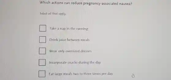 Which actions can reduce pregnancy -associated nausea?
Select all that apply.
Take a nap in the evening
Drink juice between meals
Wear only oversized dresses
Incorporate snacks during the day
Eat large meals two to three times per day