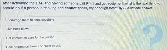 After activating the EAP and having someone call 9-1-1 and get equipment, what is the next thing you
should do if a person is choking and cannot speak, cry or cough forcefully? Select one answer.
Encourage them to keep coughing
Give back blows
Get consent to care for the person
Give abdominal thrusts or chest thrusts