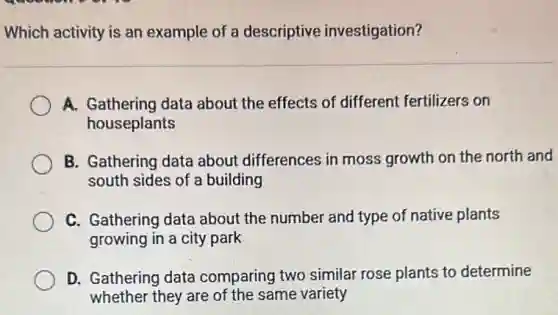 Which activity is an example of a descriptive investigation?
A. Gathering data about the effects of different fertilizers on
houseplants
B. Gathering data about differences in moss growth on the north and
south sides of a building
C. Gathering data about the number and type of native plants
growing in a city park
D. Gathering data comparing two similar rose plants to determine
whether they are of the same variety