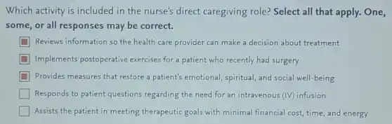 Which activity is included in the nurse's direct caregiving role?Select all that apply.One,
some,or all responses may be correct.
Reviews information so the health care provider can make a decision about treatment
Implements postoperative exercises for a patient who recently had surgery
Provides measures that restore a patient's emotional, spiritual, and social well-being
Responds to patient questions regarding the need for an intravenous (IV) infusion
Assists the patient in meeting therapeutic goals with minimal financial cost, time, and energy
